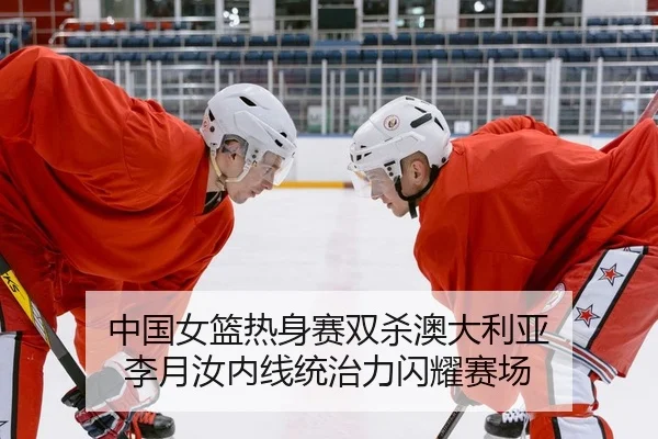 中国女篮热身赛双杀澳大利亚 李月汝内线统治力闪耀赛场